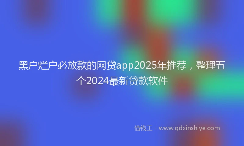 黑户烂户必放款的网贷app2025年推荐，整理五个2024最新贷款软件