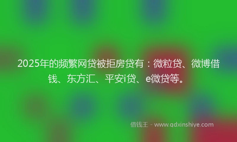 2025年的频繁网贷被拒房贷有：微粒贷、微博借钱、东方汇、平安i贷、e微贷等。