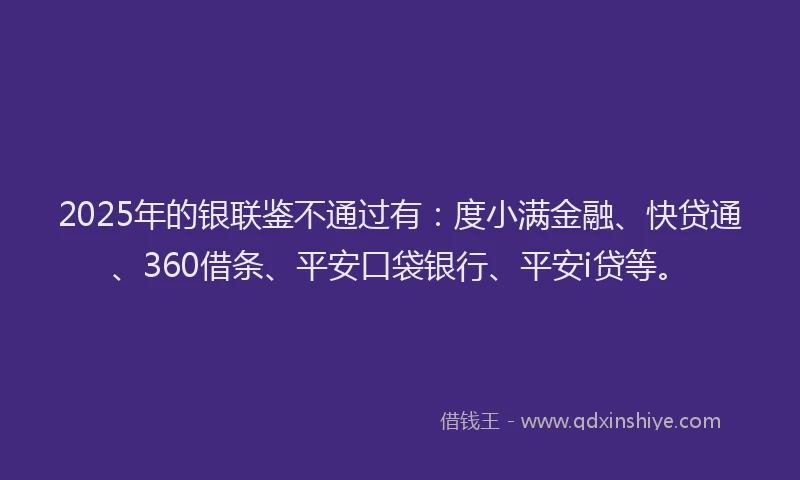 2025年的银联鉴不通过有：度小满金融、快贷通、360借条、平安口袋银行、平安i贷等。