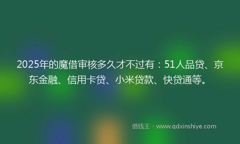 2025年的魔借审核多久才不过有：51人品贷、京东金融、信用卡贷、小米贷款、快贷通等。