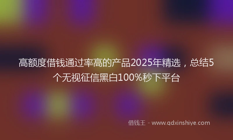 高额度借钱通过率高的产品2025年精选，总结5个无视征信黑白100%秒下平台