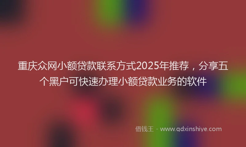重庆众网小额贷款联系方式2025年推荐，分享五个黑户可快速办理小额贷款业务的软件