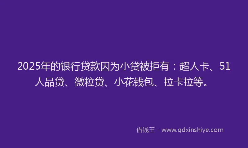 2025年的银行贷款因为小贷被拒有：超人卡、51人品贷、微粒贷、小花钱包、拉卡拉等。