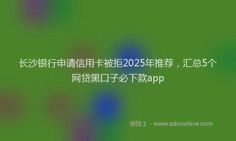 长沙银行申请信用卡被拒2025年推荐，汇总5个网贷黑口子必下款app