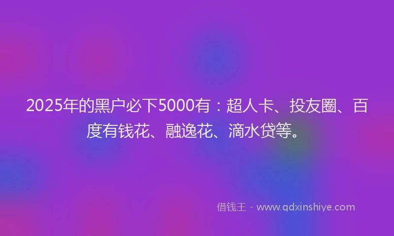 2025年的黑户必下5000有：超人卡、投友圈、百度有钱花、融逸花、滴水贷等。