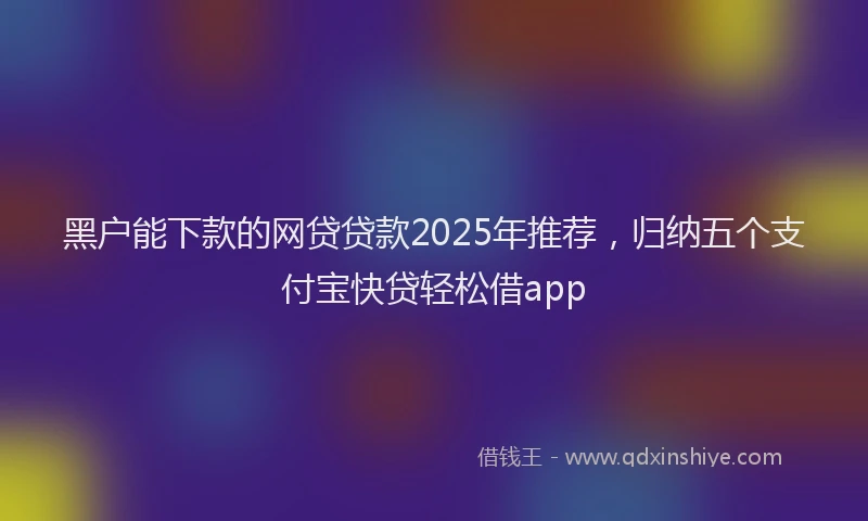 黑户能下款的网贷贷款2025年推荐，归纳五个支付宝快贷轻松借app