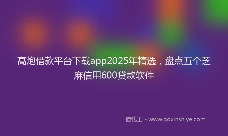 高炮借款平台下载app2025年精选，盘点五个芝麻信用600贷款软件