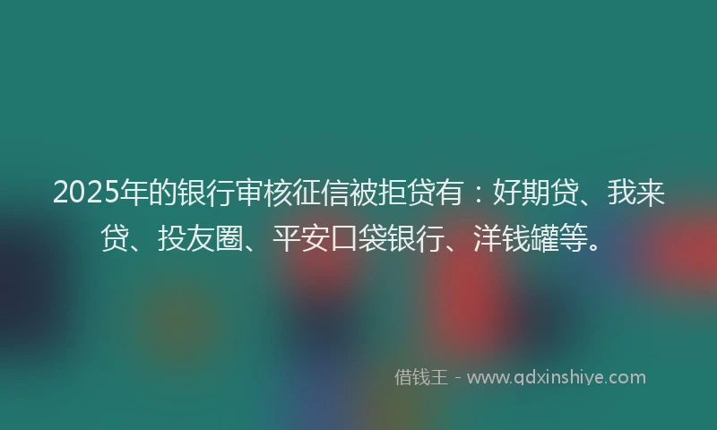 2025年的银行审核征信被拒贷有：好期贷、我来贷、投友圈、平安口袋银行、洋钱罐等。