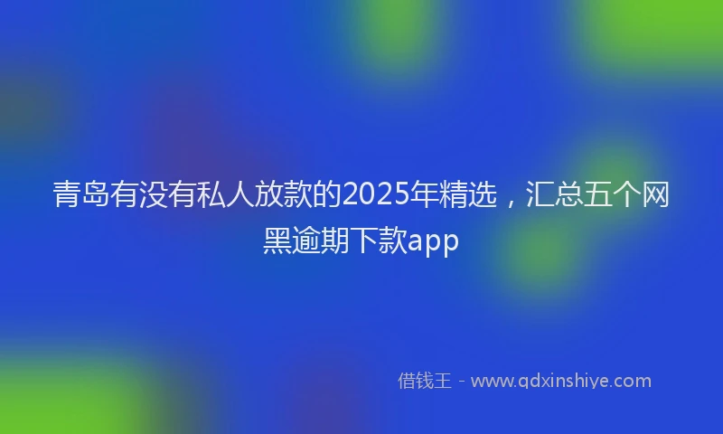 青岛有没有私人放款的2025年精选，汇总五个网黑逾期下款app