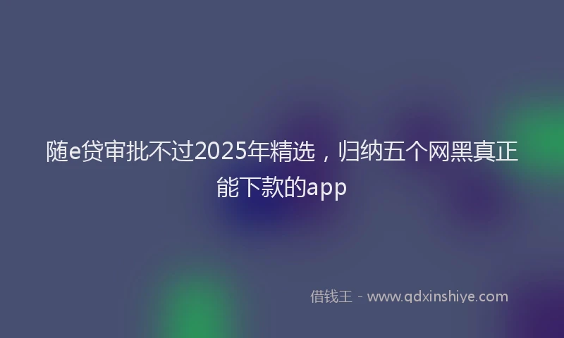 随e贷审批不过2025年精选，归纳五个网黑真正能下款的app