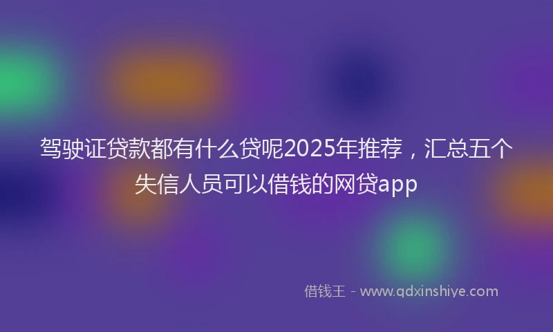 驾驶证贷款都有什么贷呢2025年推荐，汇总五个失信人员可以借钱的网贷app