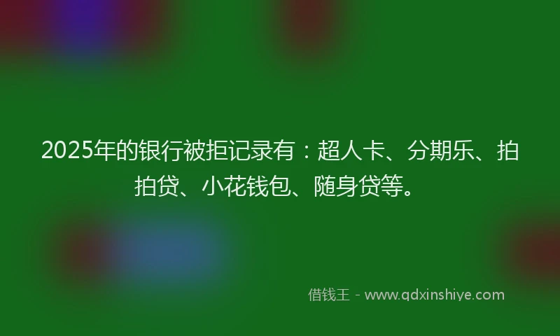 2025年的银行被拒记录有：超人卡、分期乐、拍拍贷、小花钱包、随身贷等。