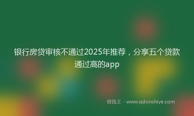 银行房贷审核不通过2025年推荐，分享五个贷款通过高的app
