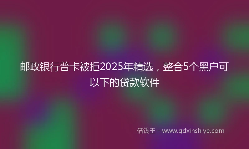邮政银行普卡被拒2025年精选，整合5个黑户可以下的贷款软件