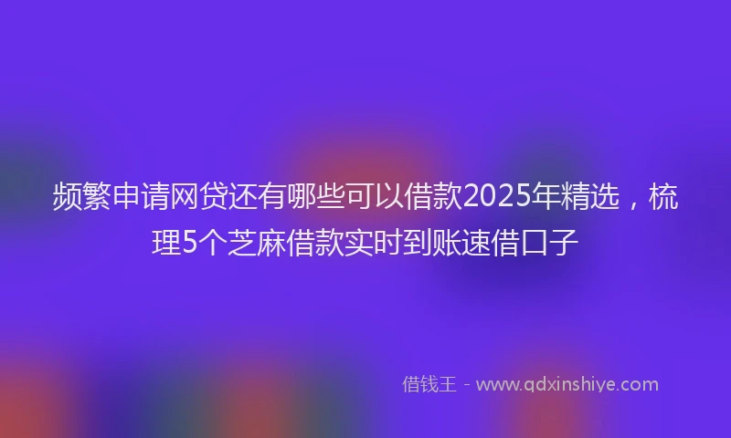 频繁申请网贷还有哪些可以借款2025年精选，梳理5个芝麻借款实时到账速借口子