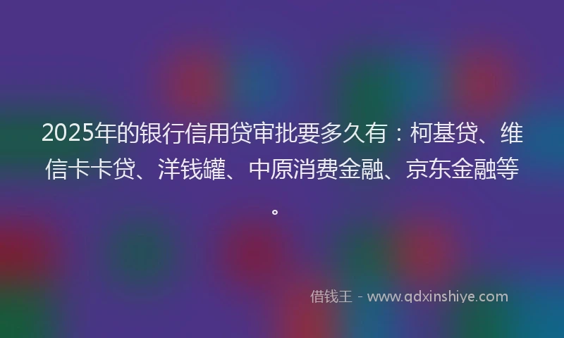 2025年的银行信用贷审批要多久有：柯基贷、维信卡卡贷、洋钱罐、中原消费金融、京东金融等。