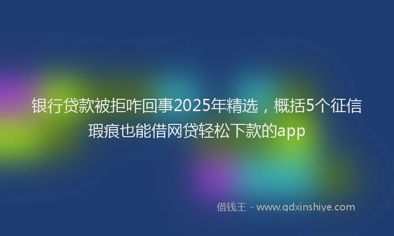 银行贷款被拒咋回事2025年精选，概括5个征信瑕疵也能借网贷轻松下款的app