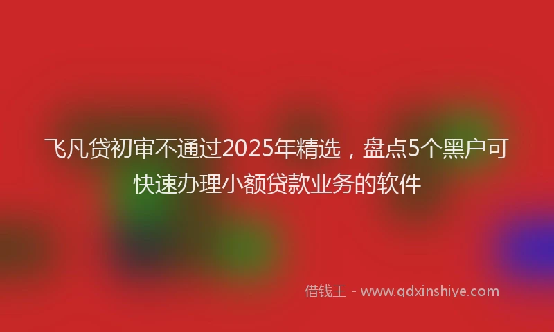 飞凡贷初审不通过2025年精选，盘点5个黑户可快速办理小额贷款业务的软件