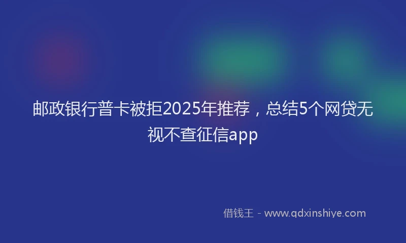 邮政银行普卡被拒2025年推荐，总结5个网贷无视不查征信app