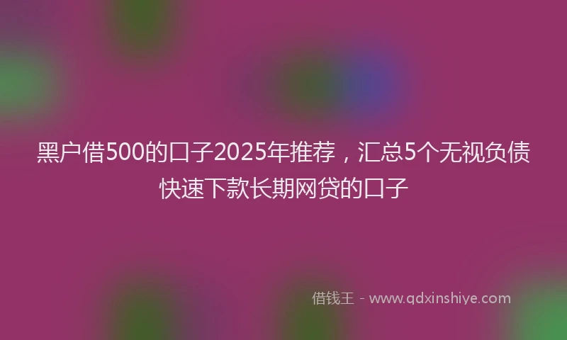 黑户借500的口子2025年推荐，汇总5个无视负债快速下款长期网贷的口子