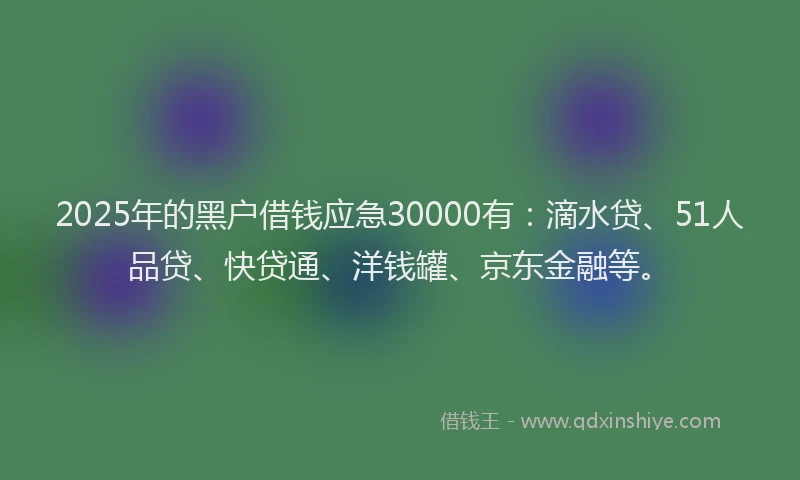 2025年的黑户借钱应急30000有：滴水贷、51人品贷、快贷通、洋钱罐、京东金融等。