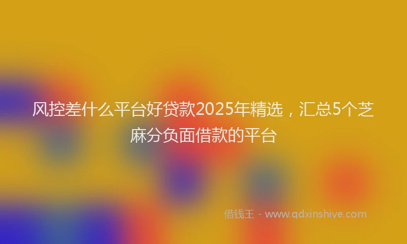 风控差什么平台好贷款2025年精选，汇总5个芝麻分负面借款的平台