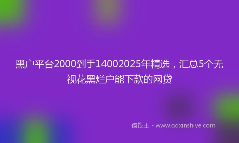 黑户平台2000到手14002025年精选，汇总5个无视花黑烂户能下款的网贷