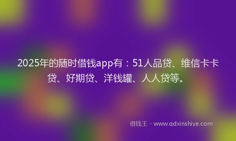 2025年的随时借钱app有：51人品贷、维信卡卡贷、好期贷、洋钱罐、人人贷等。