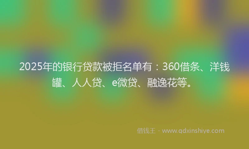 2025年的银行贷款被拒名单有：360借条、洋钱罐、人人贷、e微贷、融逸花等。