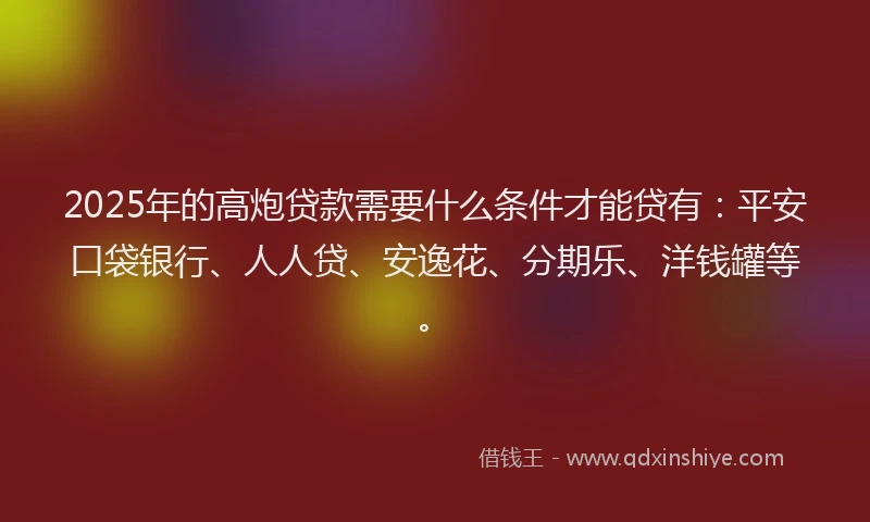 2025年的高炮贷款需要什么条件才能贷有：平安口袋银行、人人贷、安逸花、分期乐、洋钱罐等。