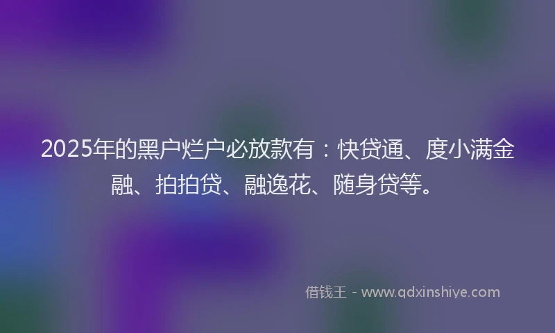 2025年的黑户烂户必放款有：快贷通、度小满金融、拍拍贷、融逸花、随身贷等。