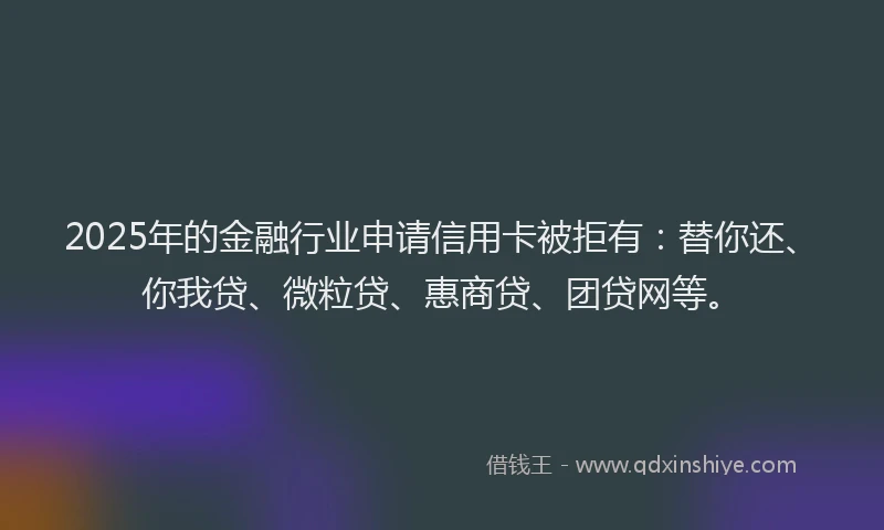 2025年的金融行业申请信用卡被拒有：替你还、你我贷、微粒贷、惠商贷、团贷网等。