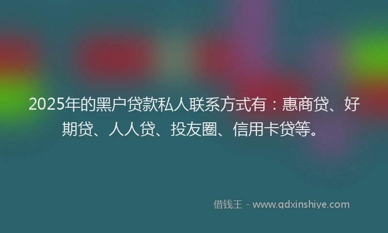 2025年的黑户贷款私人联系方式有：惠商贷、好期贷、人人贷、投友圈、信用卡贷等。