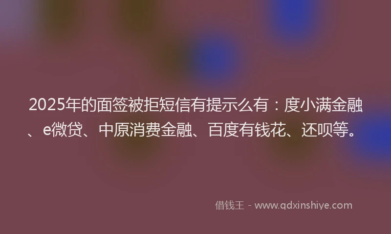 2025年的面签被拒短信有提示么有：度小满金融、e微贷、中原消费金融、百度有钱花、还呗等。