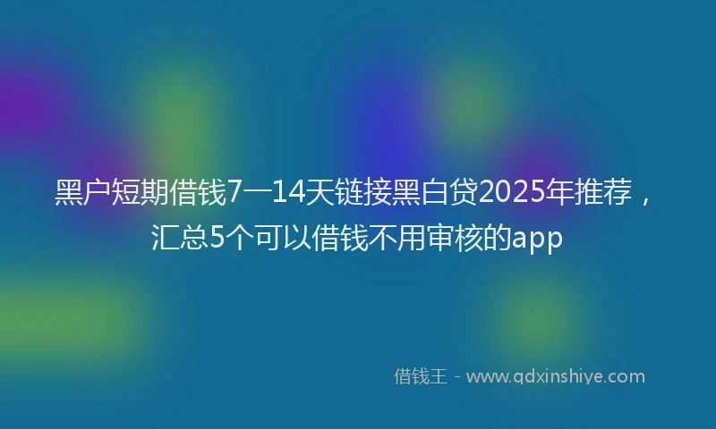黑户短期借钱7一14天链接黑白贷2025年推荐，汇总5个可以借钱不用审核的app