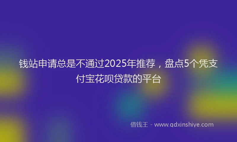 钱站申请总是不通过2025年推荐，盘点5个凭支付宝花呗贷款的平台