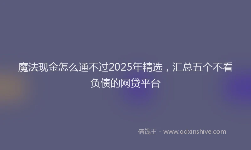 魔法现金怎么通不过2025年精选，汇总五个不看负债的网贷平台