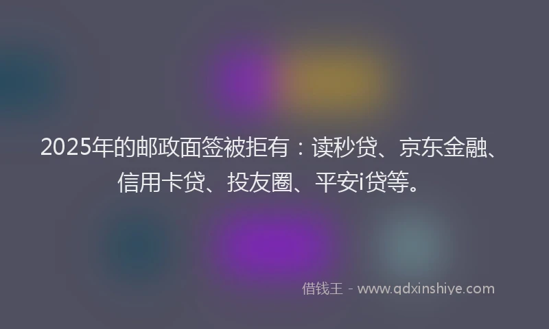 2025年的邮政面签被拒有：读秒贷、京东金融、信用卡贷、投友圈、平安i贷等。