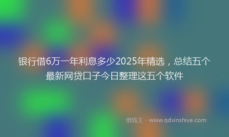 银行借6万一年利息多少2025年精选，总结五个最新网贷口子今日整理这五个软件
