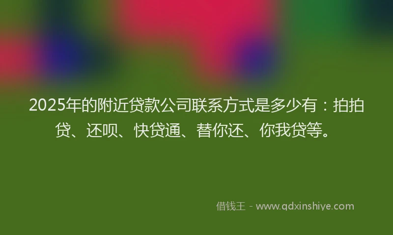 2025年的附近贷款公司联系方式是多少有：拍拍贷、还呗、快贷通、替你还、你我贷等。