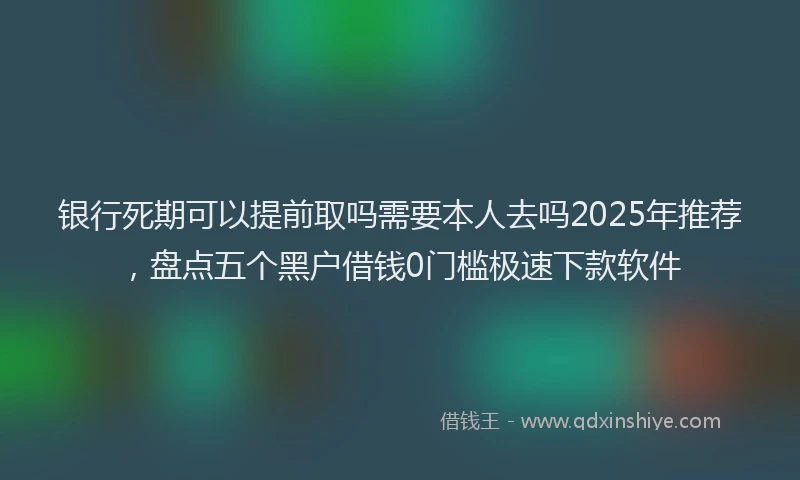 银行死期可以提前取吗需要本人去吗2025年推荐，盘点五个黑户借钱0门槛极速下款软件