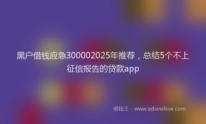 黑户借钱应急300002025年推荐，总结5个不上征信报告的贷款app