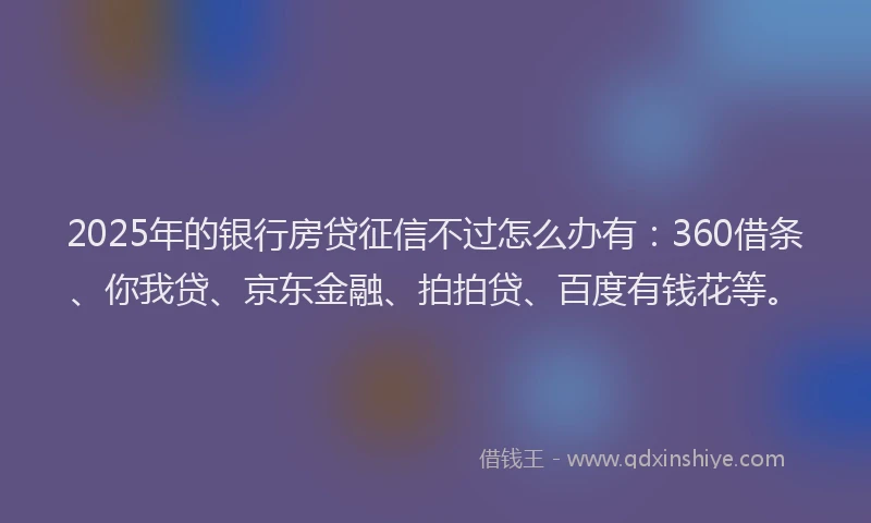 2025年的银行房贷征信不过怎么办有：360借条、你我贷、京东金融、拍拍贷、百度有钱花等。