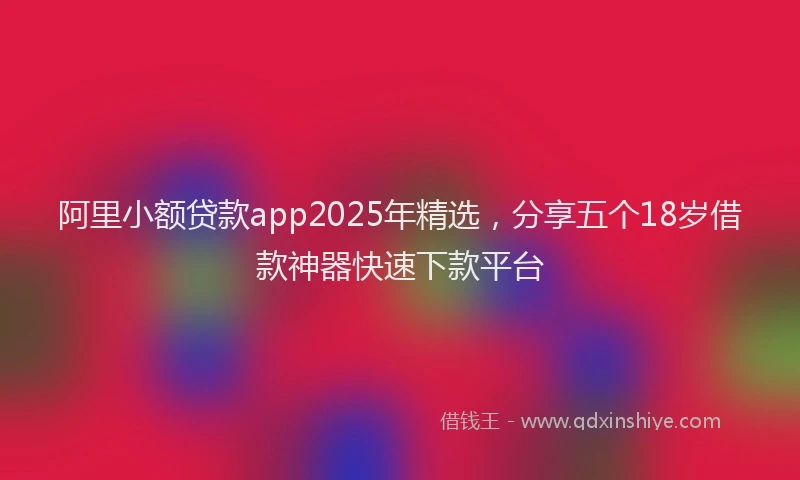 阿里小额贷款app2025年精选，分享五个18岁借款神器快速下款平台
