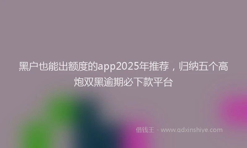 黑户也能出额度的app2025年推荐，归纳五个高炮双黑逾期必下款平台