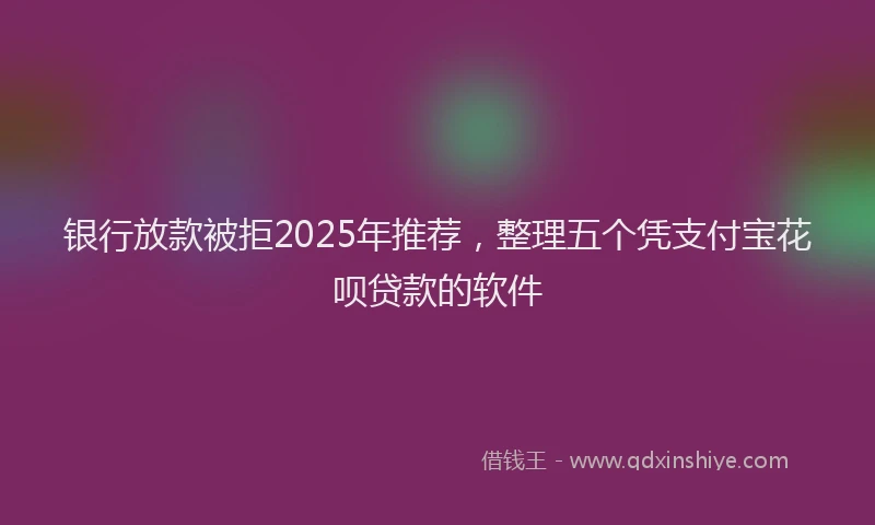 银行放款被拒2025年推荐，整理五个凭支付宝花呗贷款的软件