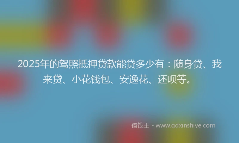 2025年的驾照抵押贷款能贷多少有：随身贷、我来贷、小花钱包、安逸花、还呗等。