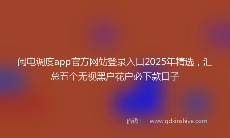 闽电调度app官方网站登录入口2025年精选，汇总五个无视黑户花户必下款口子