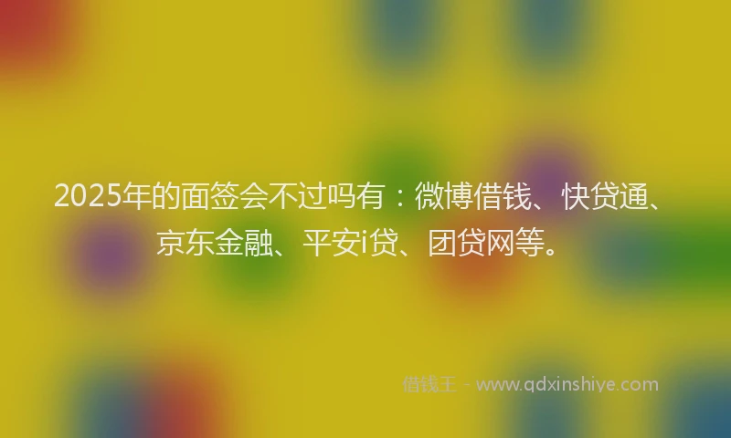2025年的面签会不过吗有：微博借钱、快贷通、京东金融、平安i贷、团贷网等。
