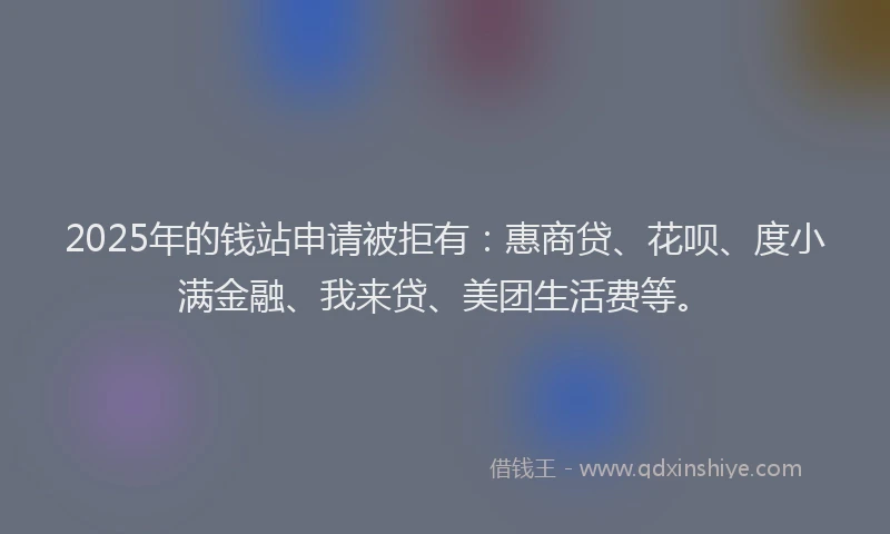 2025年的钱站申请被拒有：惠商贷、花呗、度小满金融、我来贷、美团生活费等。